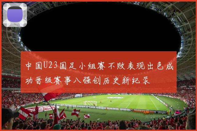 中国U23国足小组赛不败表现出色成功晋级赛事八强创历史新纪录