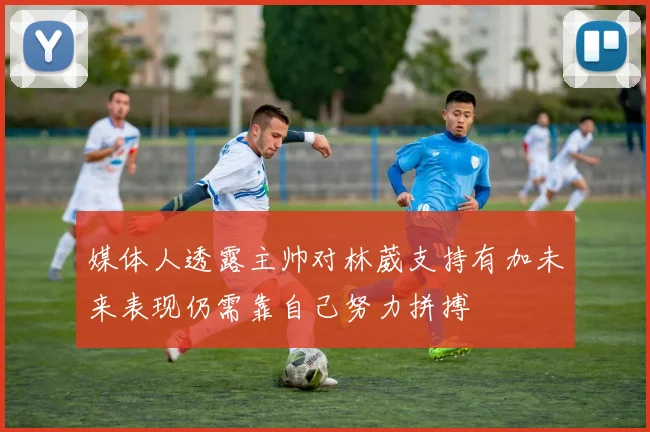媒体人透露主帅对林葳支持有加未来表现仍需靠自己努力拼搏