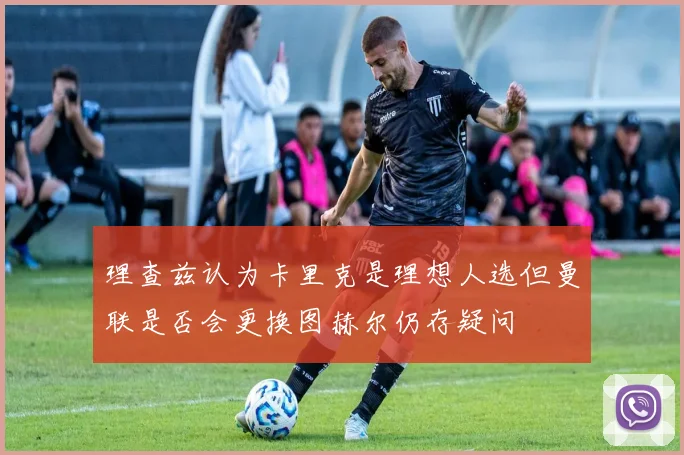 理查兹认为卡里克是理想人选但曼联是否会更换图赫尔仍存疑问