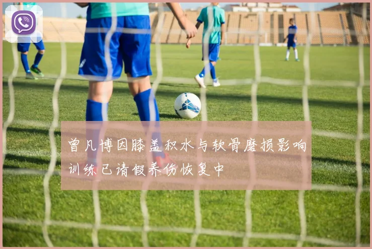 曾凡博因膝盖积水与软骨磨损影响训练已请假养伤恢复中