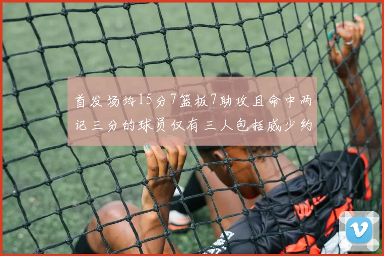 首发场均15分7篮板7助攻且命中两记三分的球员仅有三人包括威少约基奇和077