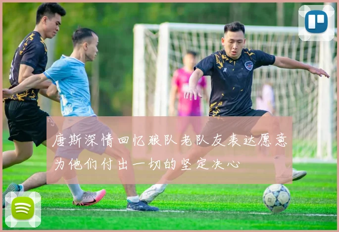 唐斯深情回忆狼队老队友表达愿意为他们付出一切的坚定决心