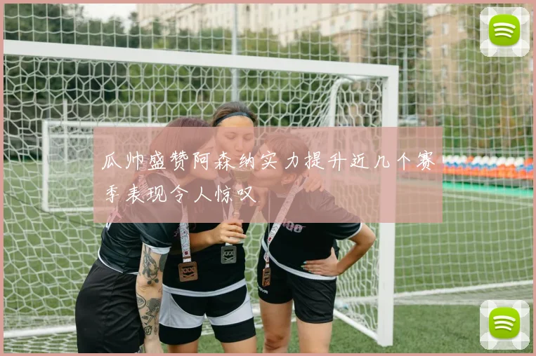 瓜帅盛赞阿森纳实力提升近几个赛季表现令人惊叹