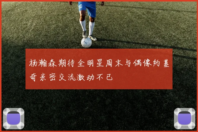 杨瀚森期待全明星周末与偶像约基奇亲密交流激动不已