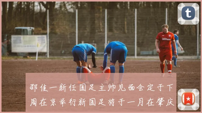 邵佳一新任国足主帅见面会定于下周在京举行新国足将于一月在肇庆集训