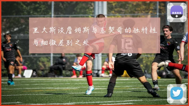 里夫斯谈詹姆斯与东契奇的独特性与细微差别之处