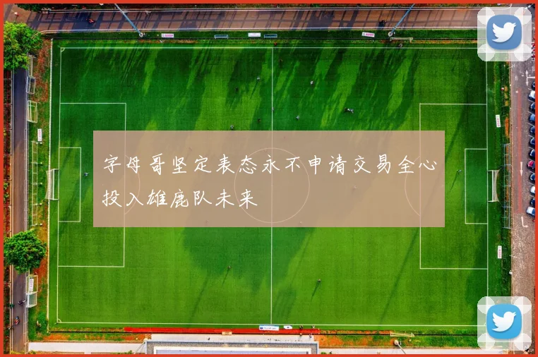 字母哥坚定表态永不申请交易全心投入雄鹿队未来