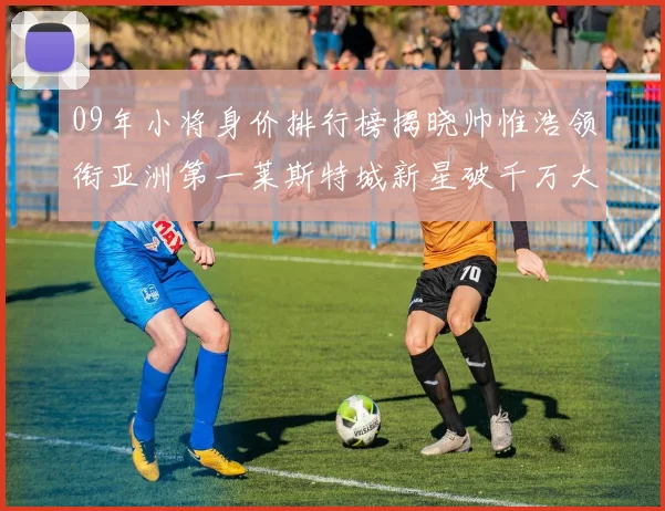 09年小将身价排行榜揭晓帅惟浩领衔亚洲第一莱斯特城新星破千万大关