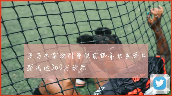 罗马冬窗欲引曼联前锋齐尔克泽年薪高达360万欧元