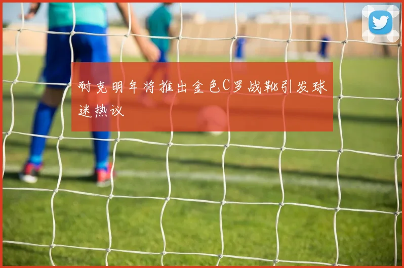 耐克明年将推出金色C罗战靴引发球迷热议