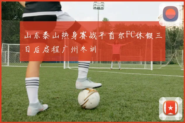 山东泰山热身赛战平首尔FC休假三日后启程广州冬训