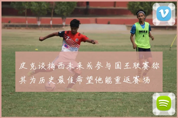 皮克谈梅西未来或参与国王联赛称其为历史最佳希望他能重返赛场