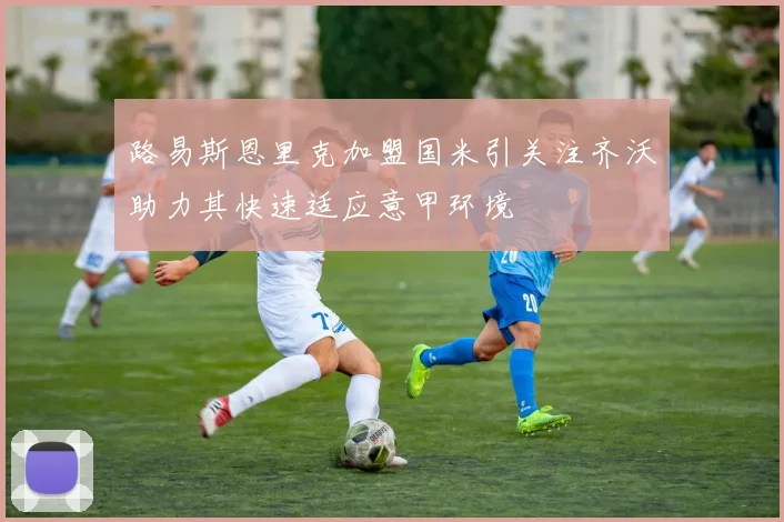 路易斯恩里克加盟国米引关注齐沃助力其快速适应意甲环境