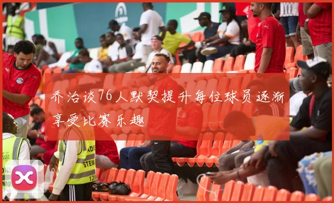 乔治谈76人默契提升每位球员逐渐享受比赛乐趣