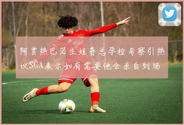 阿贾热巴若生娃普总孕检考察引热议SGA表示如有需要他会亲自到场