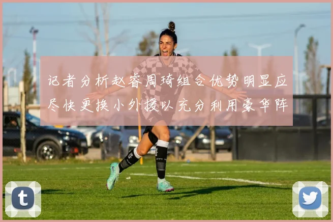记者分析赵睿周琦组合优势明显应尽快更换小外援以充分利用豪华阵容