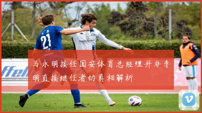 马永明接任国安体育总经理并非李明直接继任者的真相解析