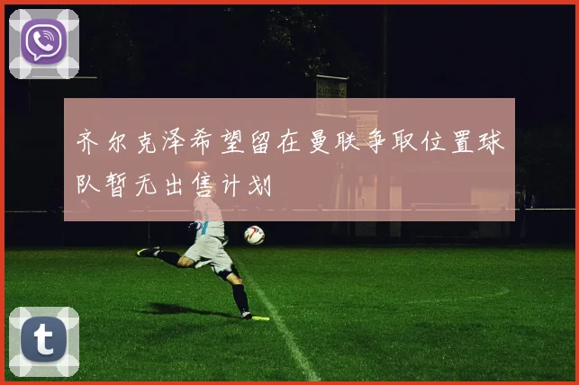 齐尔克泽希望留在曼联争取位置球队暂无出售计划