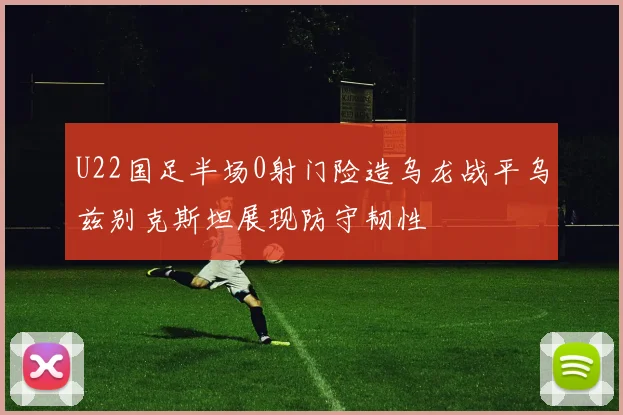 U22国足半场0射门险造乌龙战平乌兹别克斯坦展现防守韧性