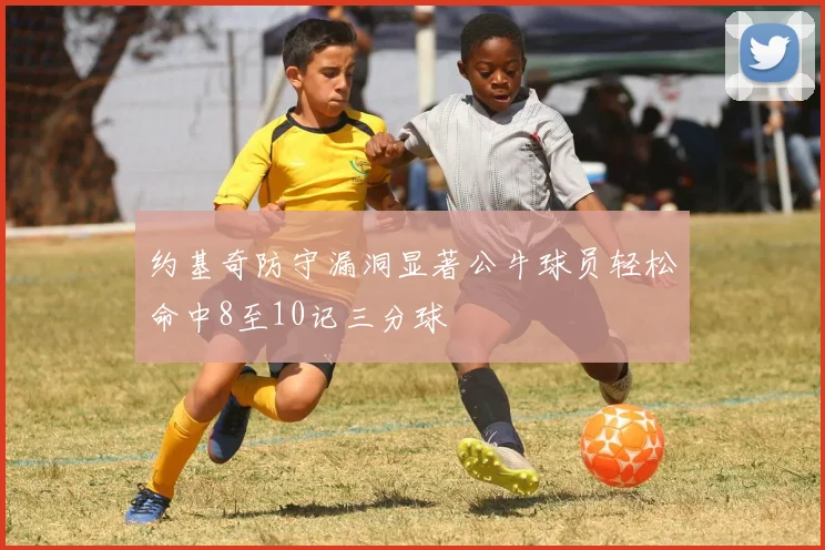 约基奇防守漏洞显著公牛球员轻松命中8至10记三分球