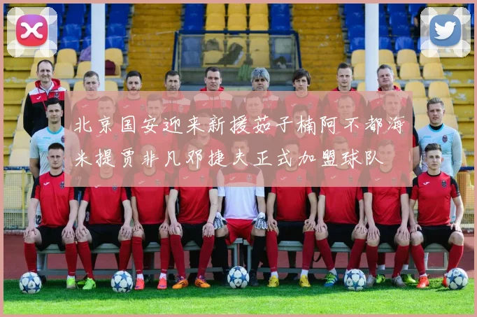 北京国安迎来新援茹子楠阿不都海米提贾非凡邓捷夫正式加盟球队