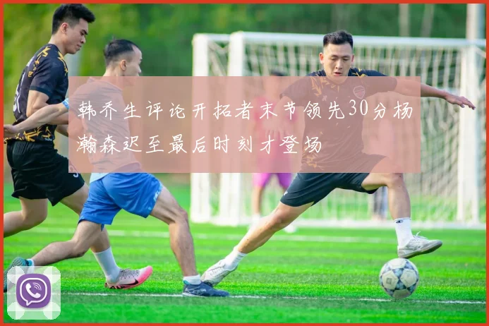 韩乔生评论开拓者末节领先30分杨瀚森迟至最后时刻才登场