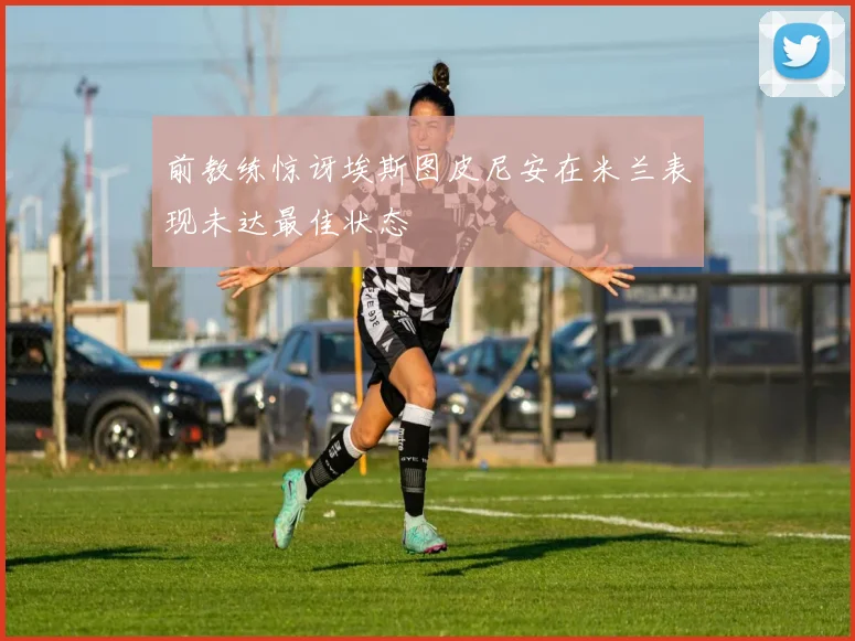 前教练惊讶埃斯图皮尼安在米兰表现未达最佳状态