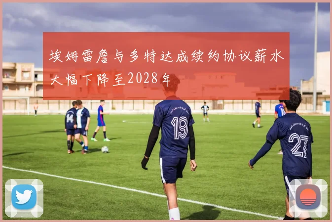 埃姆雷詹与多特达成续约协议薪水大幅下降至2028年