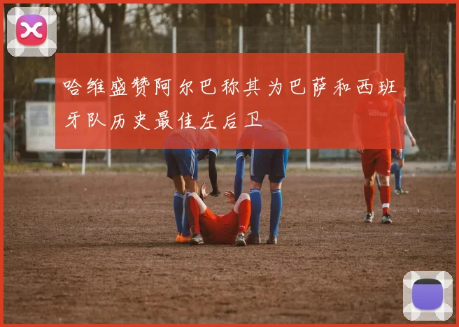 哈维盛赞阿尔巴称其为巴萨和西班牙队历史最佳左后卫