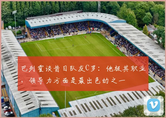 巴列霍谈昔日队友C罗：他极其职业，领导力方面是最出色的之一