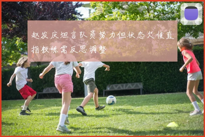 赵发庆坦言队员努力但状态欠佳直指教练需反思调整