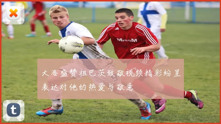 大洛盛赞祖巴茨致敬视频精彩纷呈表达对他的热爱与敬意