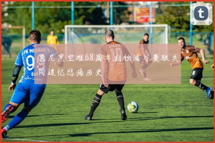 慕尼黑空难68周年利物浦与曼联共同追忆悲痛历史