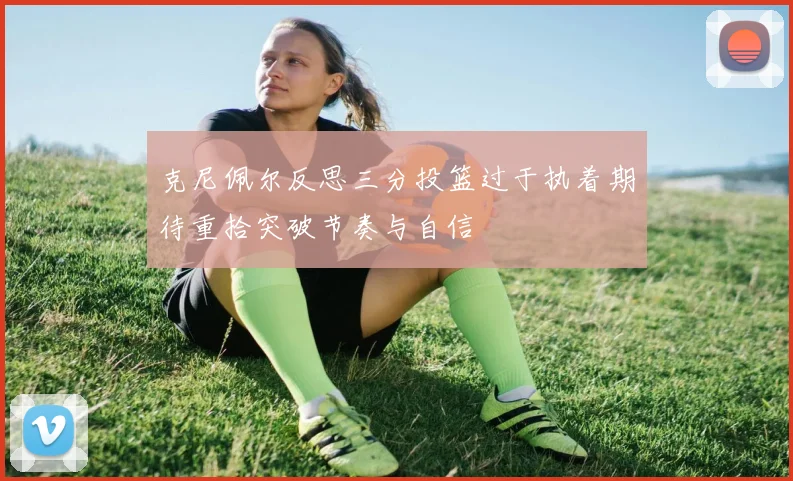 克尼佩尔反思三分投篮过于执着期待重拾突破节奏与自信