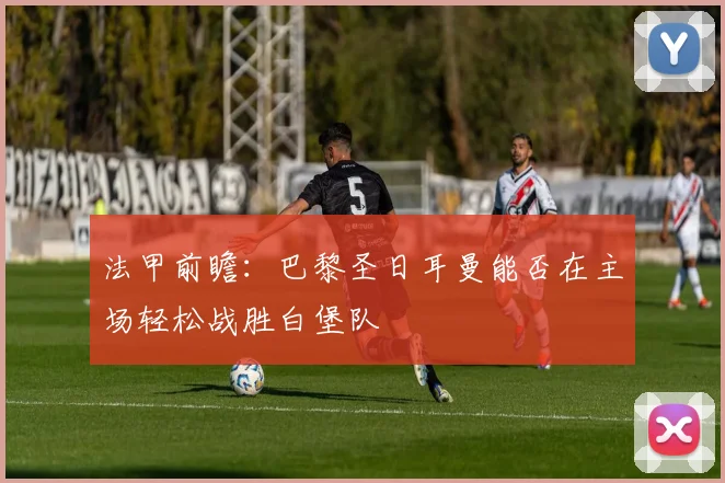法甲前瞻：巴黎圣日耳曼能否在主场轻松战胜白堡队