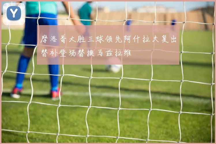 摩洛哥大胜三球领先阿什拉夫复出替补登场替换马兹拉维
