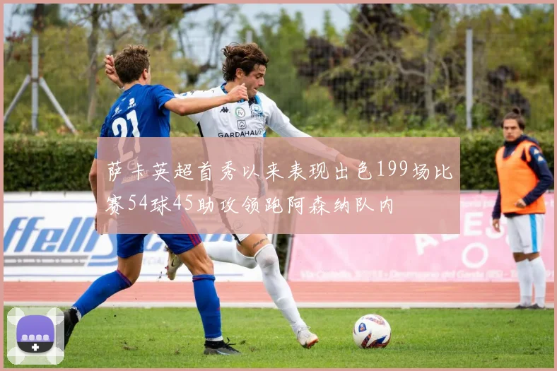 萨卡英超首秀以来表现出色199场比赛54球45助攻领跑阿森纳队内