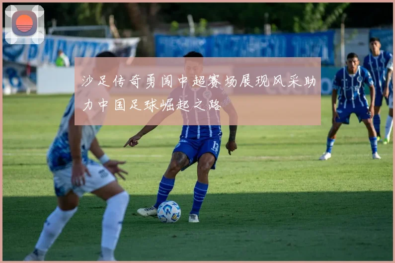 沙足传奇勇闯中超赛场展现风采助力中国足球崛起之路