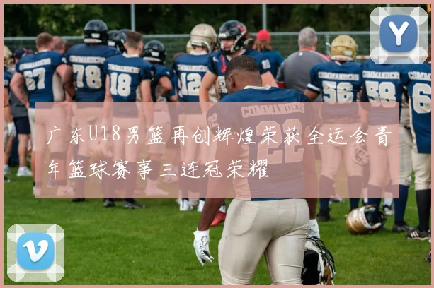 广东U18男篮再创辉煌荣获全运会青年篮球赛事三连冠荣耀